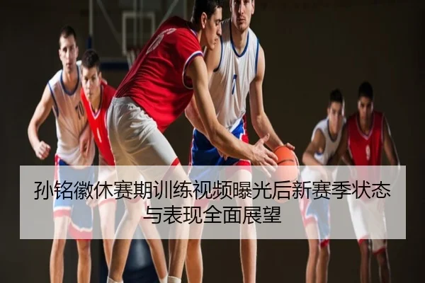 孙铭徽休赛期训练视频曝光后新赛季状态与表现全面展望