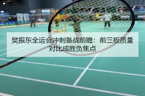樊振东全运会冲刺备战前瞻：前三板质量对比成胜负焦点