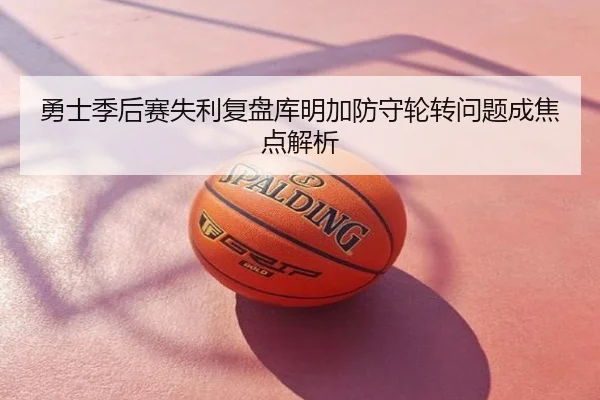 勇士季后赛失利复盘库明加防守轮转问题成焦点解析