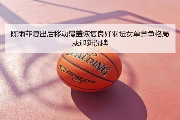 陈雨菲复出后移动覆盖恢复良好羽坛女单竞争格局或迎新洗牌