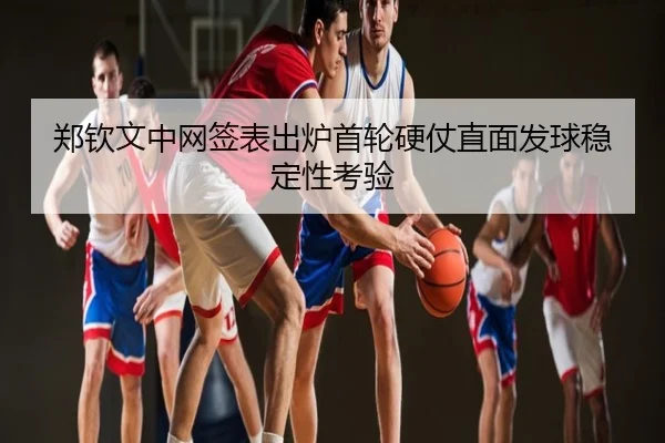 郑钦文中网签表出炉首轮硬仗直面发球稳定性考验